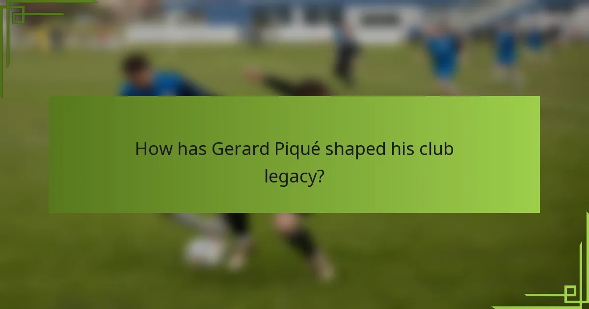 How has Gerard Piqué shaped his club legacy?